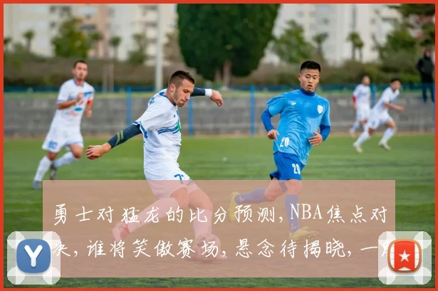 勇士对猛龙的比分预测,NBA焦点对决,谁将笑傲赛场,悬念待揭晓,一触即发