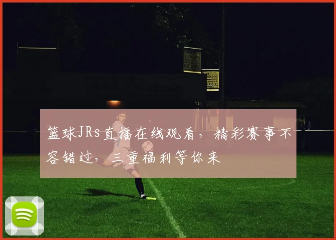 篮球JRs直播在线观看，精彩赛事不容错过，三重福利等你来