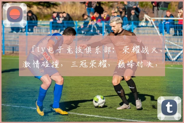 ⅰfty电子竞技俱乐部：荣耀战火，激情碰撞，三冠荣耀，巅峰对决，战队风采