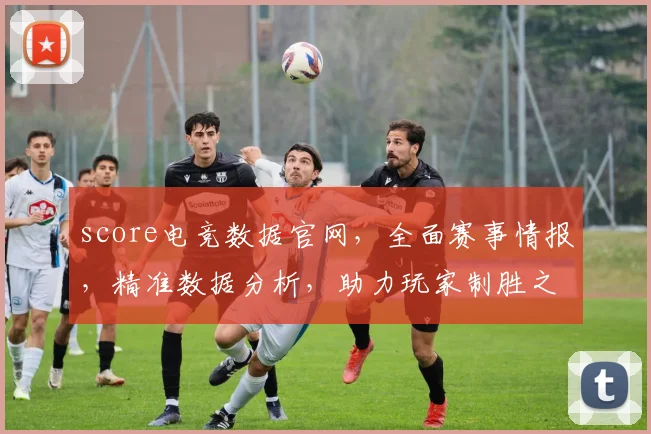 score电竞数据官网，全面赛事情报，精准数据分析，助力玩家制胜之道，三重优势一网打尽