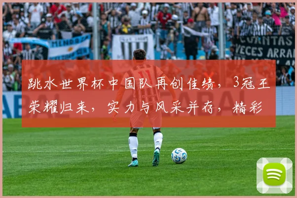 跳水世界杯中国队再创佳绩，3冠王荣耀归来，实力与风采并存，精彩不容错过